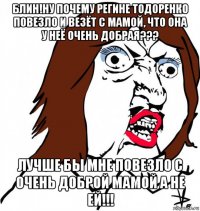 блин!ну почему регине тодоренко повезло и везёт с мамой, что она у неё очень добрая??? лучше бы мне повезло с очень доброй мамой а не ей!!!