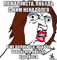 пожалуйста, побудь с ним ненадолго я же волнуюсь, не хочу, чтобы кто нибудь ударился