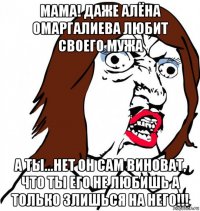 мама! даже алёна омаргалиева любит своего мужа а ты...нет он сам виноват, что ты его не любишь а только злишься на него!!!