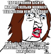 тато!припини бісити маму!!! скільки можна!у тебе клепки нема в голові! мама тобі сказала нічого не замовляй в інтернеті!пойми!це маму бісить!