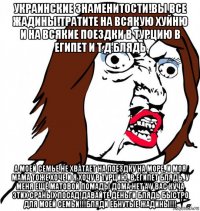 украинские знаменитости!вы все жадины!тратите на всякую хуйню и на всякие поездки в турцию в египет и т д блядь а моей семье не хватает на поездку на море, и моя мама тоже хоче и я хочу в турцию, в египет блядь, у меня ещё матовой помады дома нет а у вас куча этих сраных посад!давайте деньги блядь быстро для моей семьи!!!бляди ебнутые жадины!!!