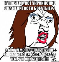 ну почему все украинские знаменитости богатые?/ а моя семья бедная? лучше бы наоборот!я бы смаковала тем, что они бедные!!!