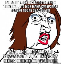 папа!ты тупой козёл, потому что ты узнал, что моя мама суперзлая только после свадьбы!!! надо было до свадьбы узнавать злая она или нет и на ней бы не женился дурак ты!!!