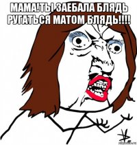 мама!ты заебала блядь ругаться матом блядь!!!! 