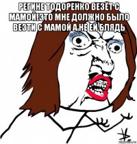 регине тодоренко везёт с мамой!это мне должно было везти с мамой а не ей блядь 