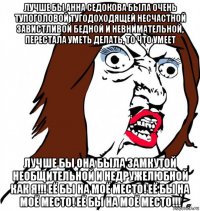 лучше бы анна седокова была очень тупоголовой тугодоходящей несчастной завистливой бедной и невнимательной, перестала уметь делать, то что умеет лучше бы она была замкутой необщительной и недружелюбной как я!!! её бы на моё место! её бы на моё место! её бы на моё место!!!