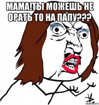 мама!ты можешь не орать то на папу??? 