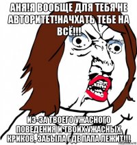 аня!я вообще для тебя не авторитет!начхать тебе на всё!!! из-за твоего ужасного поведения и твоих ужасных криков, забыла где папа лежит!!!