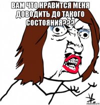 вам что нравится меня доводить до такого состояния??? 