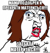 мама подобрей и прекрати материться!!! заебала материться!!!