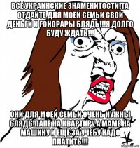 всё украинские знаменитости!та отдайте для моей семьи свои деньги и гонорары блядь!!!я долго буду ждать!!! они для моей семьи очень нужны блядь!папе на квартиру а маме на машину и ещё за учёбу надо платить!!!