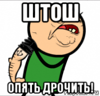 штош опять дрочить!