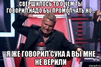 свершилось то о чем ты говорил,надо бы промолчать,но... я же говорил сука а вы мне не верили