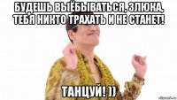 будешь выёбываться, злюка, тебя никто трахать и не станет! танцуй! ))