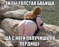 эй ты толстая бабища ща с ноги получишь по пердищу