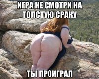 игра не смотри на толстую сраку ты проиграл