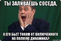 ты заливаешь соседа, а его бьет током от включенного на полную динамика?