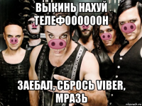 выкинь нахуй телефоооооон заебал, сбрось viber, мразь