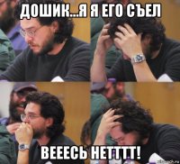 дошик…я я его съел вееесь нетттт!