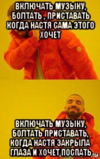 включать музыку, болтать , приставать когда настя сама этого хочет включать музыку, болтать приставать, когда настя закрыла глаза и хочет поспать