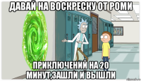 давай на воскреску от роми приключений на 20 минут,зашли и вышли