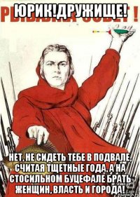 юрик!дружище! нет, не сидеть тебе в подвале, считая тщетные года, а на стосильном буцефале брать женщин, власть и города!