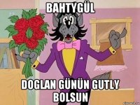 bahtygül doglan günün gutly bolsun
