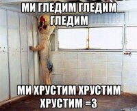 ми гледим гледим гледим ми хрустим хрустим хрустим =3