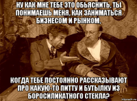 ну как мне тебе это обьяснить, ты понимаешь меня, как заниматься бизнесом и рынком, когда тебе постоянно рассказывают про какую-то питту и бутылку из боросиликатного стекла?