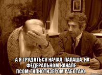  - а я трудиться начал, папаша. на федеральном канале псом-гипнотизёром работаю.