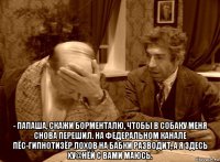  - папаша, скажи борменталю, чтобы в собаку меня снова перешил. на федеральном канале пёс-гипнотизёр лохов на бабки разводит, а я здесь ху@нёй с вами маюсь.