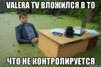 valera tv вложился в то что не контролируется