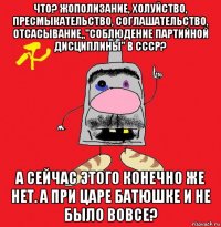 что? жополизание, холуйство, пресмыкательство, соглашательство, отсасывание,,"соблюдение партийной дисциплины" в ссср? а сейчас этого конечно же нет. а при царе батюшке и не было вовсе?