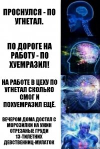 проснулся - по угнетал. по дороге на работу - по хуемразил! на работе в цеху по угнетал сколько смог и похуемразил ещё. вечером дома достал с морозилки на ужин отрезаные груди 13-тилетних девственниц-мулаток