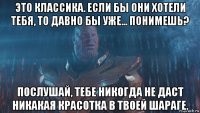 это классика. если бы они хотели тебя, то давно бы уже... понимешь? послушай, тебе никогда не даст никакая красотка в твоей шараге.