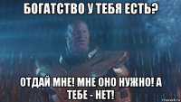 богатство у тебя есть? отдай мне! мне оно нужно! а тебе - нет!