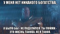у меня нет никакого богатства. а было бы - не поделился. ты пойми - это жизнь такова, не я такой.