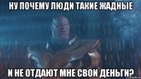 ну почему люди такие жадные и не отдают мне свои деньги?
