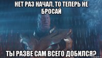 нет раз начал, то теперь не бросай ты разве сам всего добился?