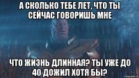 а сколько тебе лет, что ты сейчас говоришь мне что жизнь длинная? ты уже до 40 дожил хотя бы?