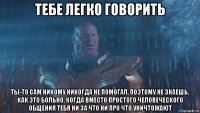 тебе легко говорить ты-то сам никому никогда не помогал. поэтому не знаешь, как это больно, когда вместо простого человеческого общения тебя ни за что ни про что уничтожают