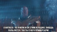 а китаеса - не учили) и он этим успешно, знаешь пользуется. так ты с него пример бери!