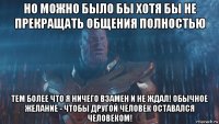 но можно было бы хотя бы не прекращать общения полностью тем более что я ничего взамен и не ждал! обычное желание - чтобы другой человек оставался человеком!