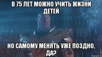 в 75 лет можно учить жизни детей но самому менять уже поздно, да?