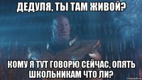 дедуля, ты там живой? кому я тут говорю сейчас, опять школьникам что ли?