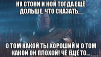 ну стони и ной тогда ещё дольше, что сказать... о том какой ты хороший и о том какой он плохой! чё ещё то...