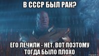 в ссср был рак? его лечили - нет. вот поэтому тогда было плохо