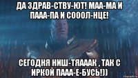 да здрав-ству-ют! маа-ма и пааа-па и сооол-нце! сегодня ниш-тяааак , так с иркой пааа-е-бусь!))