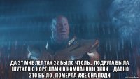  да эт мне лет так 22 было чтоль... подруга была, шутили с корешами в компании)) оййй ... давно это было . померла уже она поди.