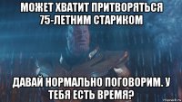 может хватит притворяться 75-летним стариком давай нормально поговорим. у тебя есть время?
